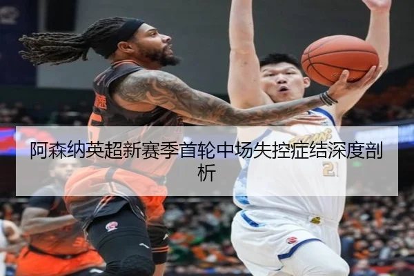 阿森纳英超新赛季首轮中场失控症结深度剖析