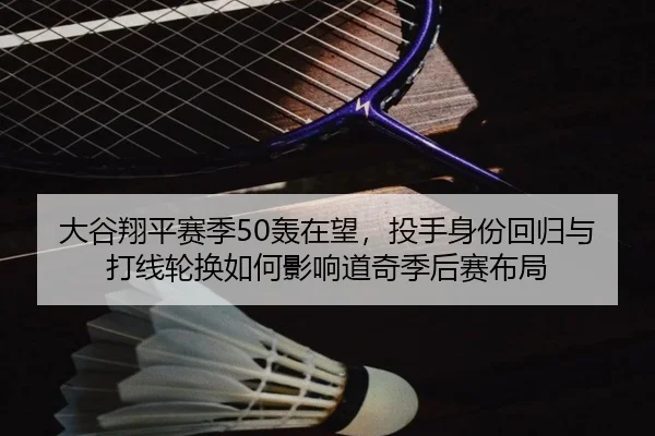 大谷翔平赛季50轰在望，投手身份回归与打线轮换如何影响道奇季后赛布局