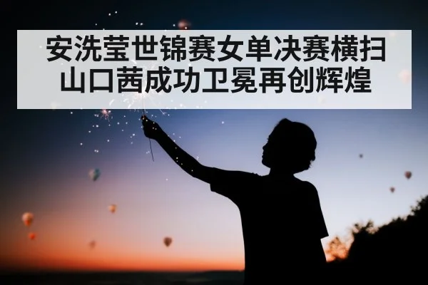 安洗莹世锦赛女单决赛横扫山口茜成功卫冕再创辉煌