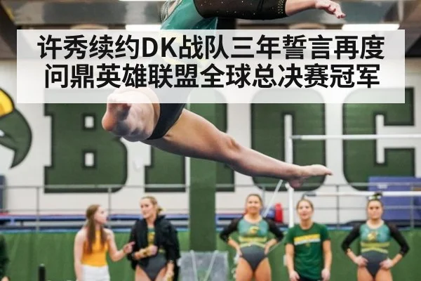 许秀续约DK战队三年誓言再度问鼎英雄联盟全球总决赛冠军